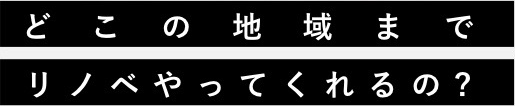 どこの地域までリノベやってくれるの?